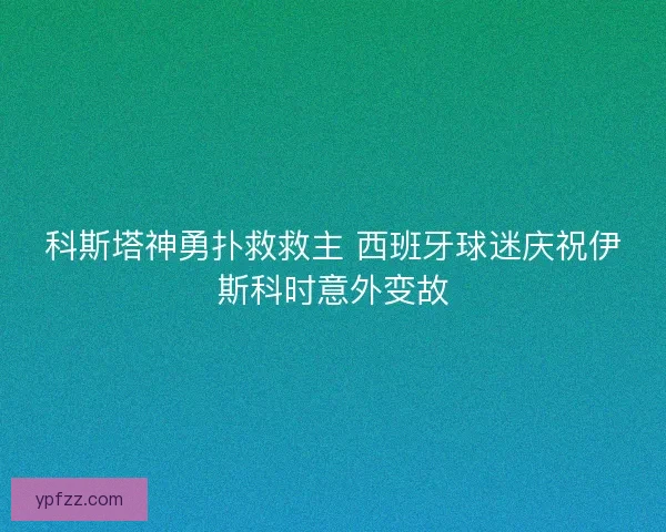 科斯塔神勇扑救救主 西班牙球迷庆祝伊斯科时意外变故