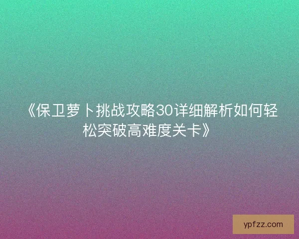 《保卫萝卜挑战攻略30详细解析如何轻松突破高难度关卡》