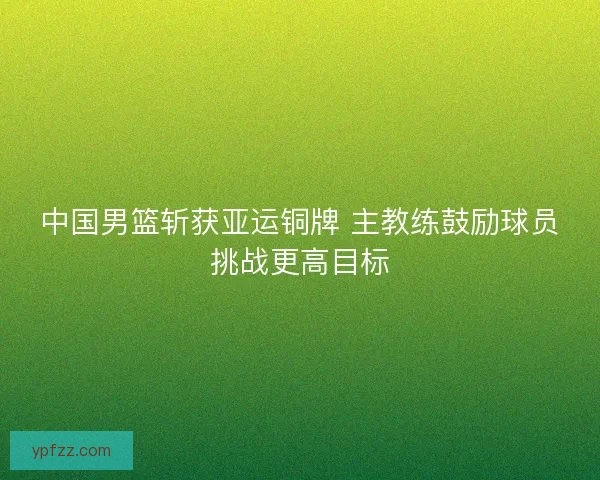 中国男篮斩获亚运铜牌 主教练鼓励球员挑战更高目标