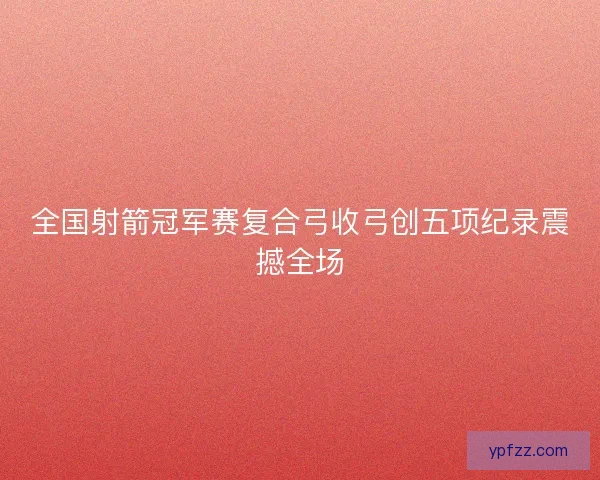 全国射箭冠军赛复合弓收弓创五项纪录震撼全场