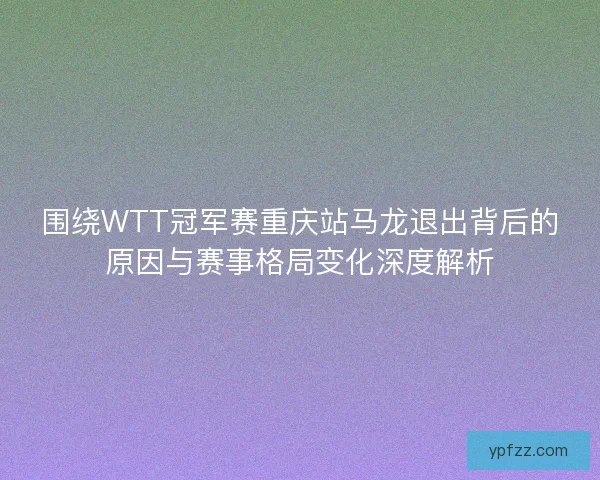 围绕WTT冠军赛重庆站马龙退出背后的原因与赛事格局变化深度解析