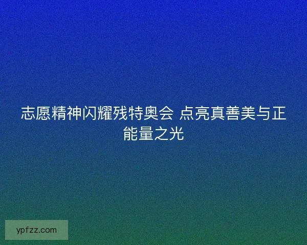 志愿精神闪耀残特奥会 点亮真善美与正能量之光