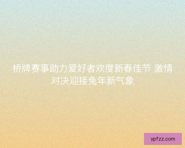 桥牌赛事助力爱好者欢度新春佳节 激情对决迎接兔年新气象