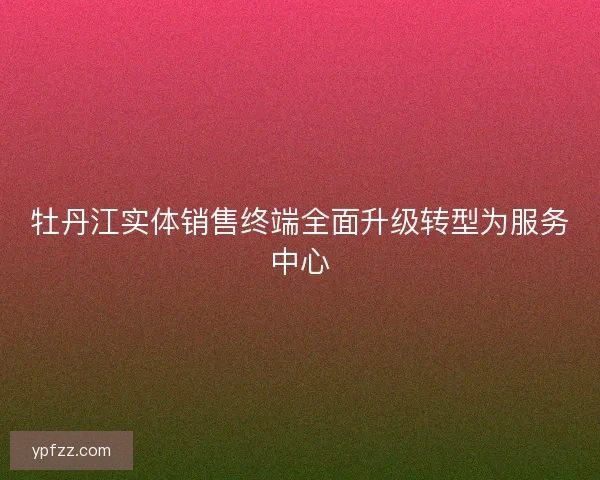 牡丹江实体销售终端全面升级转型为服务中心