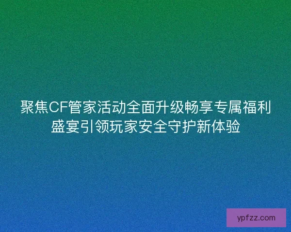 聚焦CF管家活动全面升级畅享专属福利盛宴引领玩家安全守护新体验