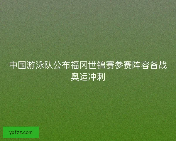 中国游泳队公布福冈世锦赛参赛阵容备战奥运冲刺