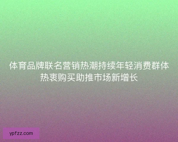 体育品牌联名营销热潮持续年轻消费群体热衷购买助推市场新增长