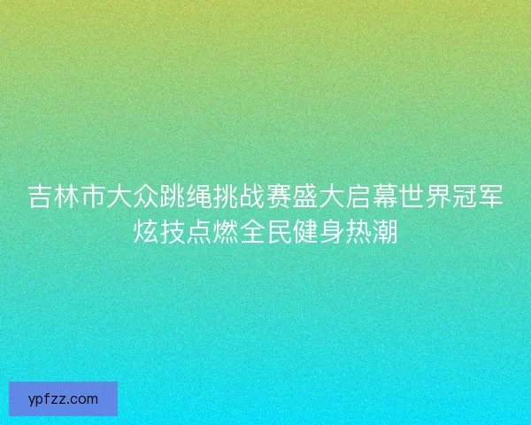 吉林市大众跳绳挑战赛盛大启幕世界冠军炫技点燃全民健身热潮