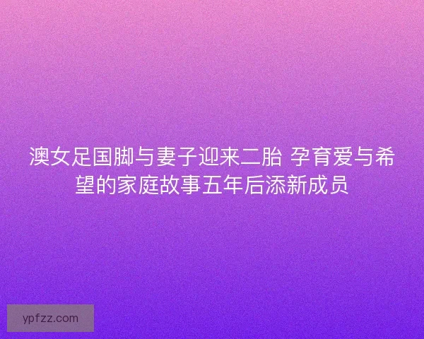 澳女足国脚与妻子迎来二胎 孕育爱与希望的家庭故事五年后添新成员