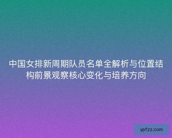 中国女排新周期队员名单全解析与位置结构前景观察核心变化与培养方向