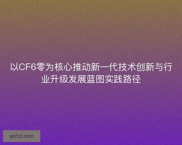 以CF6零为核心推动新一代技术创新与行业升级发展蓝图实践路径