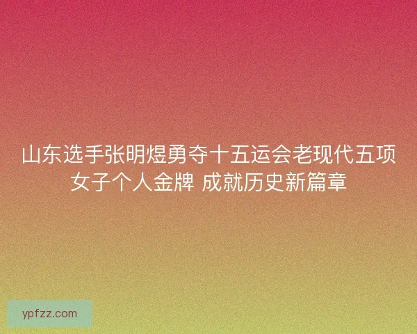 山东选手张明煜勇夺十五运会老现代五项女子个人金牌 成就历史新篇章