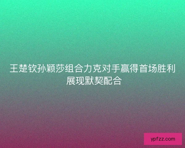 王楚钦孙颖莎组合力克对手赢得首场胜利 展现默契配合