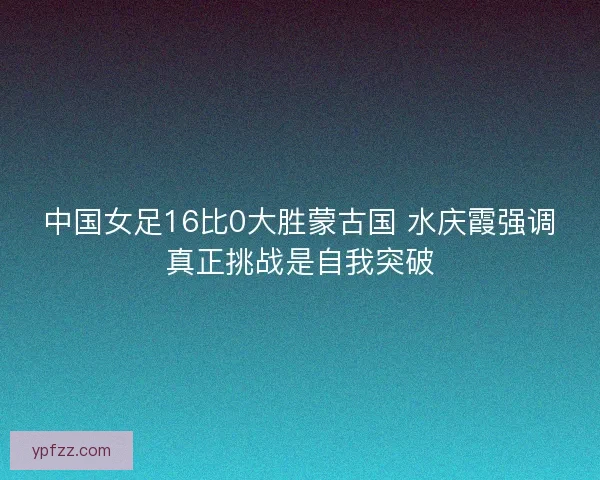 中国女足16比0大胜蒙古国 水庆霞强调真正挑战是自我突破