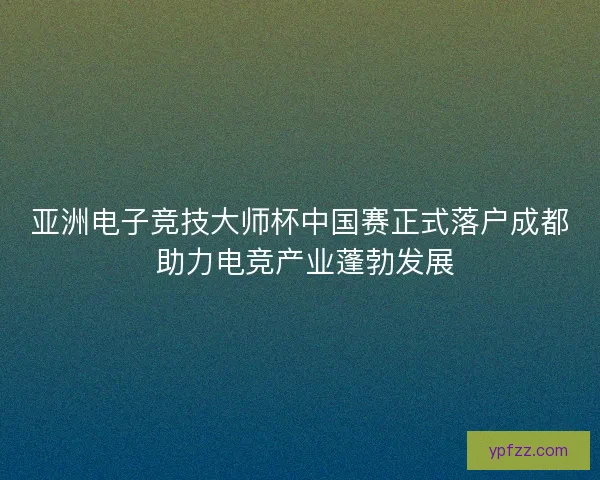 亚洲电子竞技大师杯中国赛正式落户成都 助力电竞产业蓬勃发展