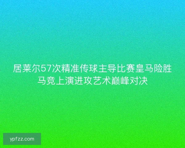 居莱尔57次精准传球主导比赛皇马险胜马竞上演进攻艺术巅峰对决