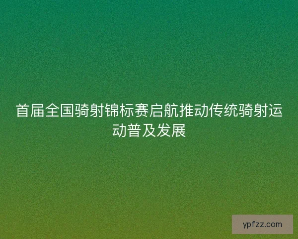 首届全国骑射锦标赛启航推动传统骑射运动普及发展