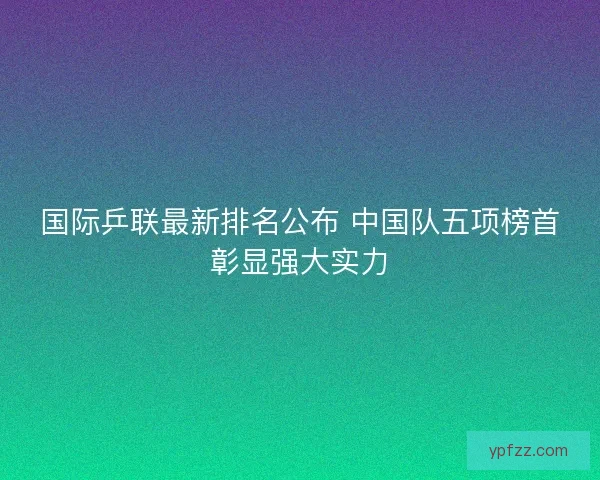 国际乒联最新排名公布 中国队五项榜首彰显强大实力 国际乒联最新排名公布 中国队五项榜首彰显强大实力