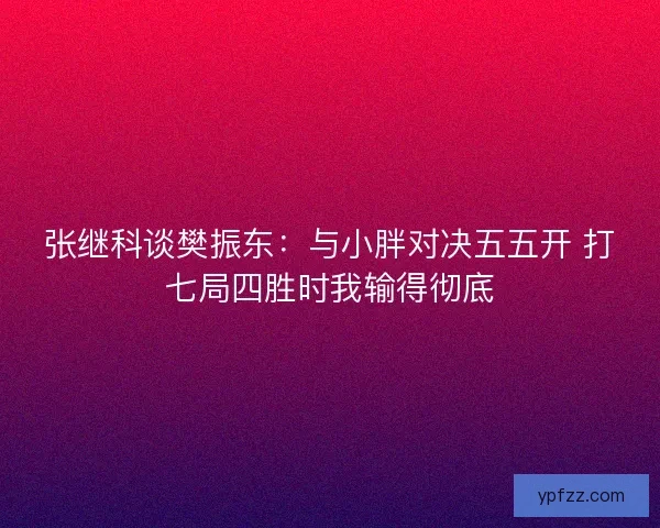 张继科谈樊振东:与小胖对决五五开 打七局四胜时我输得彻底 张继科谈樊振东:与小胖对决五五开 打七局四胜时我输得彻底