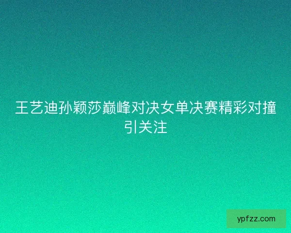 王艺迪孙颖莎巅峰对决女单决赛精彩对撞引关注 王艺迪孙颖莎巅峰对决女单决赛精彩对撞引关注