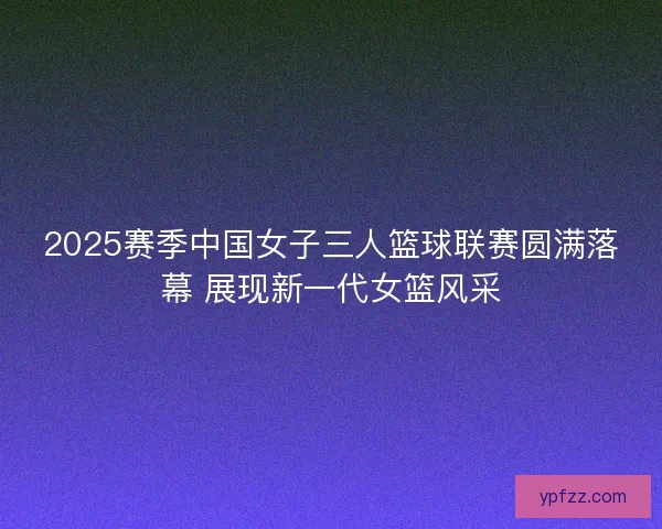2025赛季中国女子三人篮球联赛圆满落幕 展现新一代女篮风采 2025赛季中国女子三人篮球联赛圆满落幕 展现新一代女篮风采
