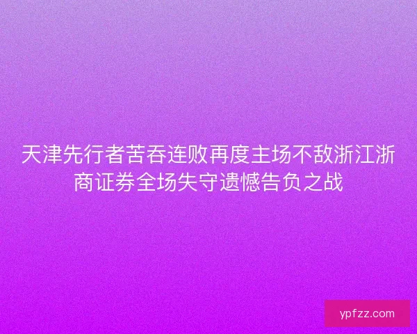 天津先行者苦吞连败再度主场不敌浙江浙商证券全场失守遗憾告负之战 天津先行者苦吞连败再度主场不敌浙江浙商证券全场失守遗憾告负之战