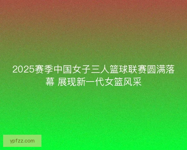 2025赛季中国女子三人篮球联赛圆满落幕 展现新一代女篮风采 2025赛季中国女子三人篮球联赛圆满落幕 展现新一代女篮风采