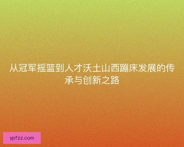 从冠军摇篮到人才沃土山西蹦床发展的传承与创新之路