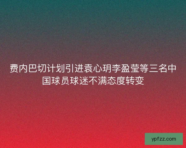 费内巴切计划引进袁心玥李盈莹等三名中国球员球迷不满态度转变 费内巴切计划引进袁心玥李盈莹等三名中国球员球迷不满态度转变