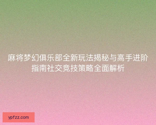 麻将梦幻俱乐部全新玩法揭秘与高手进阶指南社交竞技策略全面解析