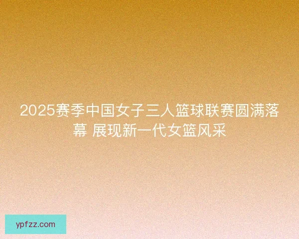 2025赛季中国女子三人篮球联赛圆满落幕 展现新一代女篮风采 2025赛季中国女子三人篮球联赛圆满落幕 展现新一代女篮风采