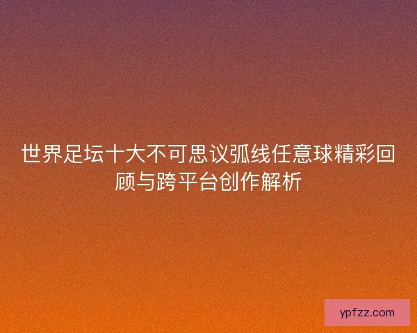 世界足坛十大不可思议弧线任意球精彩回顾与跨平台创作解析 世界足坛十大不可思议弧线任意球精彩回顾与跨平台创作解析