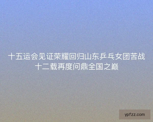 十五运会见证荣耀回归山东乒乓女团苦战十二载再度问鼎全国之巅