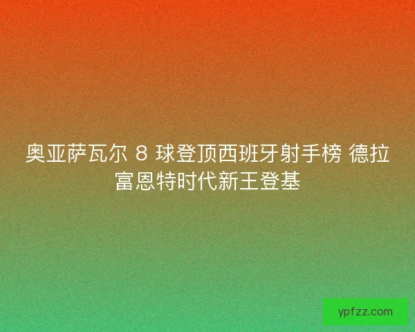 奥亚萨瓦尔 8 球登顶西班牙射手榜 德拉富恩特时代新王登基