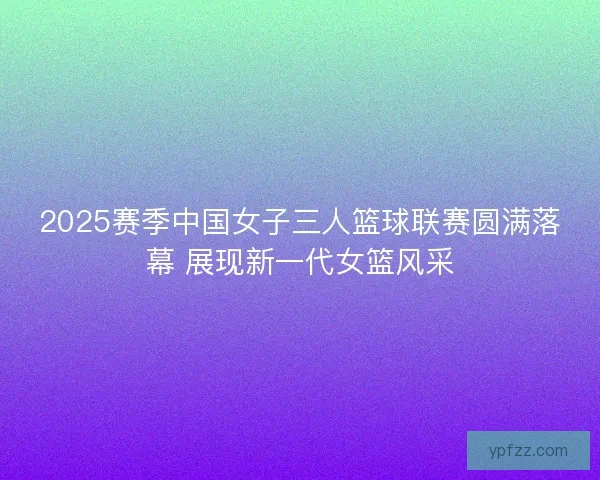 2025赛季中国女子三人篮球联赛圆满落幕 展现新一代女篮风采