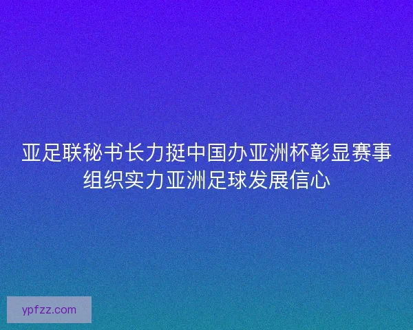 亚足联秘书长力挺中国办亚洲杯彰显赛事组织实力亚洲足球发展信心