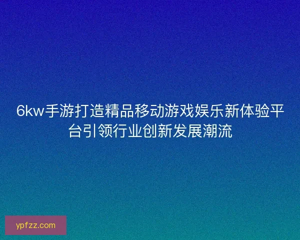 6kw手游打造精品移动游戏娱乐新体验平台引领行业创新发展潮流 6kw手游打造精品移动游戏娱乐新体验平台引领行业创新发展潮流