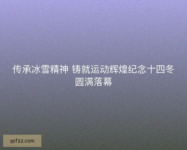 传承冰雪精神 铸就运动辉煌纪念十四冬圆满落幕 传承冰雪精神 铸就运动辉煌纪念十四冬圆满落幕