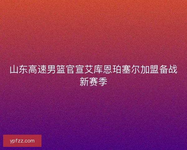 山东高速男篮官宣艾库恩珀塞尔加盟备战新赛季 山东高速男篮官宣艾库恩珀塞尔加盟备战新赛季